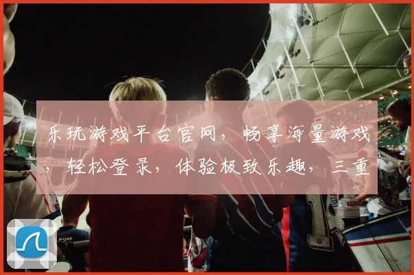 乐玩游戏平台官网，畅享海量游戏，轻松登录，体验极致乐趣，三重福利等你来