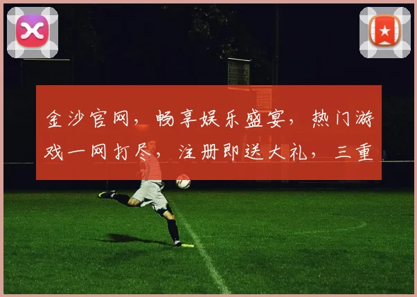金沙官网，畅享娱乐盛宴，热门游戏一网打尽，注册即送大礼，三重惊喜等你来