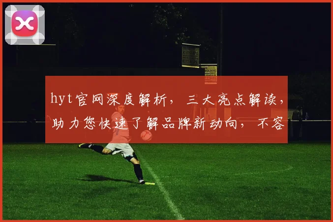 hyt官网深度解析，三大亮点解读，助力您快速了解品牌新动向，不容错过