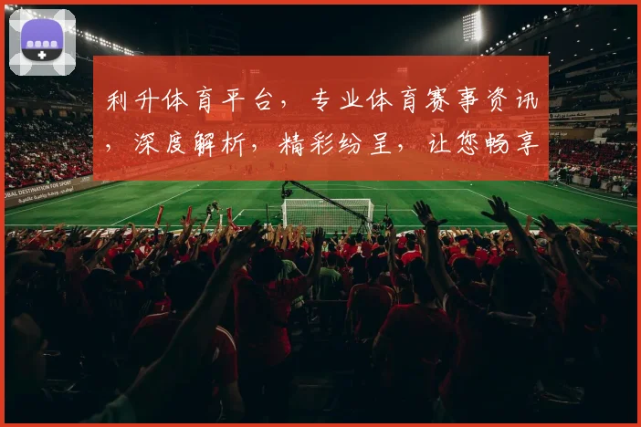 利升体育平台，专业体育赛事资讯，深度解析，精彩纷呈，让您畅享运动盛宴