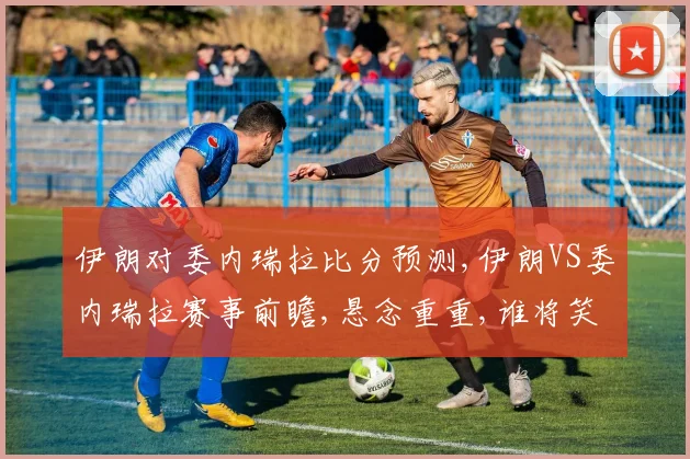 伊朗对委内瑞拉比分预测,伊朗VS委内瑞拉赛事前瞻,悬念重重,谁将笑到最后
