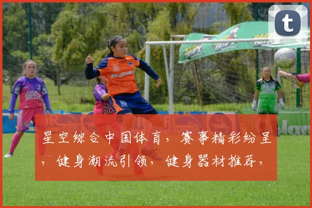 星空综合中国体育，赛事精彩纷呈，健身潮流引领，健身器材推荐，专业教练指导，三重福利等你来